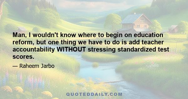 Man, I wouldn't know where to begin on education reform, but one thing we have to do is add teacher accountability WITHOUT stressing standardized test scores.