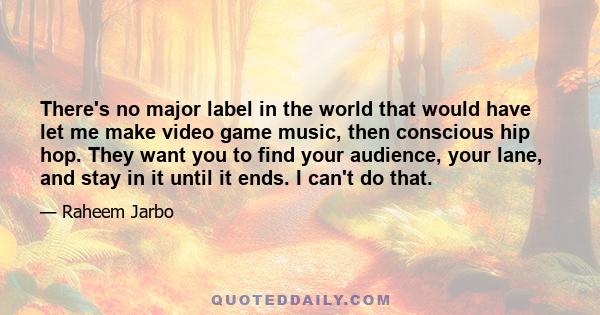 There's no major label in the world that would have let me make video game music, then conscious hip hop. They want you to find your audience, your lane, and stay in it until it ends. I can't do that.