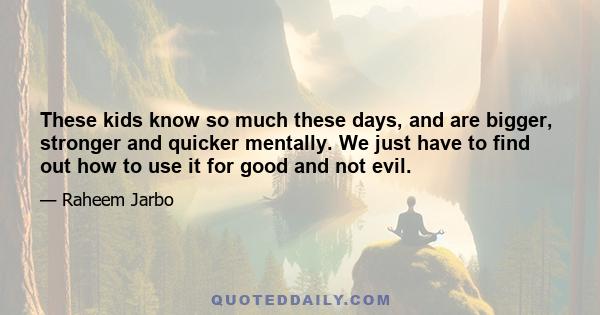 These kids know so much these days, and are bigger, stronger and quicker mentally. We just have to find out how to use it for good and not evil.