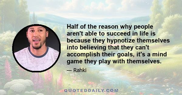 Half of the reason why people aren't able to succeed in life is because they hypnotize themselves into believing that they can't accomplish their goals, it's a mind game they play with themselves.