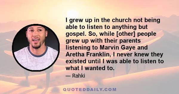 I grew up in the church not being able to listen to anything but gospel. So, while [other] people grew up with their parents listening to Marvin Gaye and Aretha Franklin, I never knew they existed until I was able to