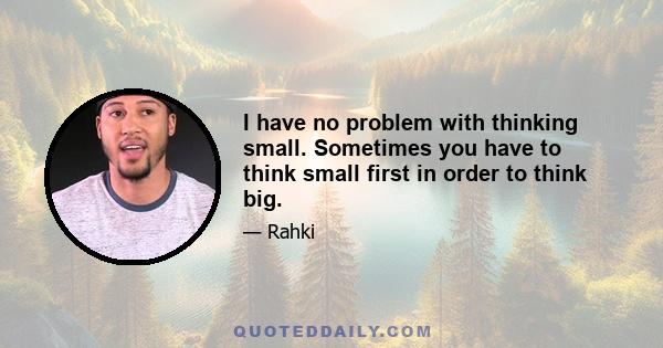 I have no problem with thinking small. Sometimes you have to think small first in order to think big.