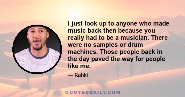 I just look up to anyone who made music back then because you really had to be a musician. There were no samples or drum machines. Those people back in the day paved the way for people like me.