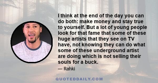 I think at the end of the day you can do both: make money and stay true to yourself. But a lot of young people look for that fame that some of these huge artists that they see on TV have, not knowing they can do what