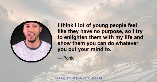 I think I lot of young people feel like they have no purpose, so I try to enlighten them with my life and show them you can do whatever you put your mind to.