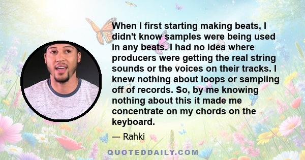 When I first starting making beats, I didn't know samples were being used in any beats. I had no idea where producers were getting the real string sounds or the voices on their tracks. I knew nothing about loops or