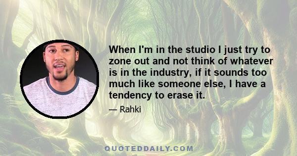 When I'm in the studio I just try to zone out and not think of whatever is in the industry, if it sounds too much like someone else, I have a tendency to erase it.