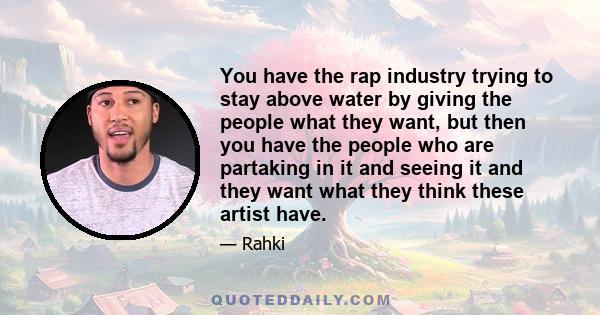 You have the rap industry trying to stay above water by giving the people what they want, but then you have the people who are partaking in it and seeing it and they want what they think these artist have.