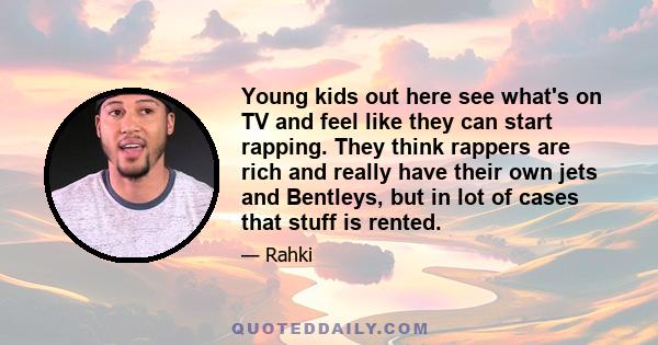 Young kids out here see what's on TV and feel like they can start rapping. They think rappers are rich and really have their own jets and Bentleys, but in lot of cases that stuff is rented.