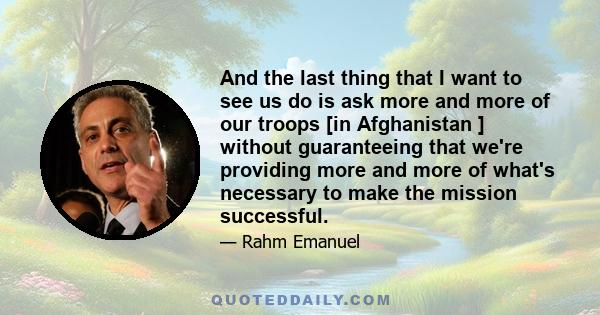 And the last thing that I want to see us do is ask more and more of our troops [in Afghanistan ] without guaranteeing that we're providing more and more of what's necessary to make the mission successful.