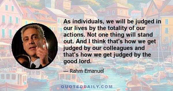 As individuals, we will be judged in our lives by the totality of our actions. Not one thing will stand out. And I think that's how we get judged by our colleagues and that's how we get judged by the good lord.