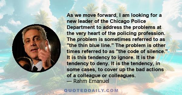 As we move forward, I am looking for a new leader of the Chicago Police Department to address the problems at the very heart of the policing profession. The problem is sometimes referred to as the thin blue line. The