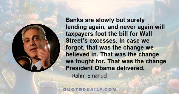 Banks are slowly but surely lending again, and never again will taxpayers foot the bill for Wall Street’s excesses. In case we forgot, that was the change we believed in. That was the change we fought for. That was the