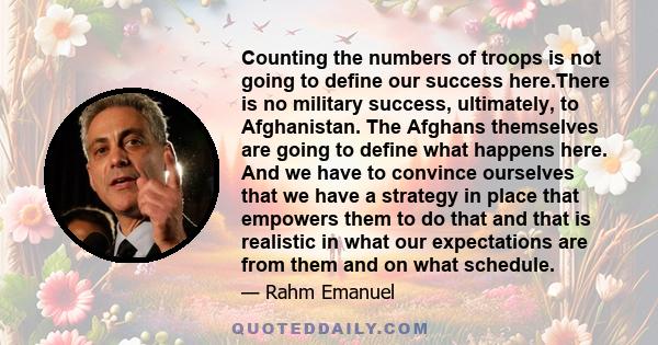 Counting the numbers of troops is not going to define our success here.There is no military success, ultimately, to Afghanistan. The Afghans themselves are going to define what happens here. And we have to convince