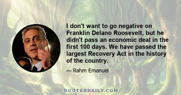 I don't want to go negative on Franklin Delano Roosevelt, but he didn't pass an economic deal in the first 100 days. We have passed the largest Recovery Act in the history of the country.