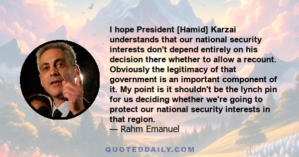 I hope President [Hamid] Karzai understands that our national security interests don't depend entirely on his decision there whether to allow a recount. Obviously the legitimacy of that government is an important