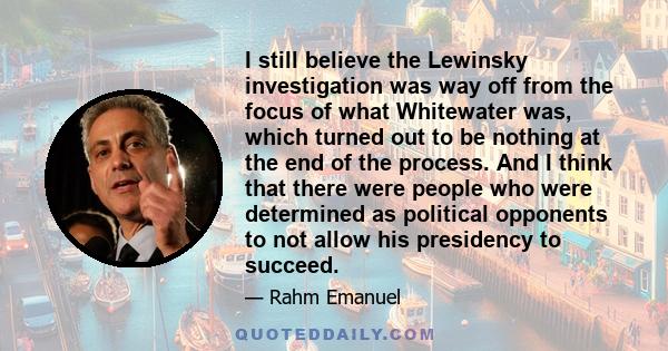 I still believe the Lewinsky investigation was way off from the focus of what Whitewater was, which turned out to be nothing at the end of the process. And I think that there were people who were determined as political 