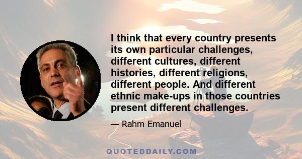 I think that every country presents its own particular challenges, different cultures, different histories, different religions, different people. And different ethnic make-ups in those countries present different