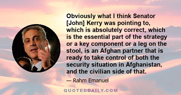 Obviously what I think Senator [John] Kerry was pointing to, which is absolutely correct, which is the essential part of the strategy or a key component or a leg on the stool, is an Afghan partner that is ready to take