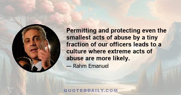 Permitting and protecting even the smallest acts of abuse by a tiny fraction of our officers leads to a culture where extreme acts of abuse are more likely.