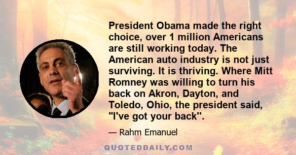 President Obama made the right choice, over 1 million Americans are still working today. The American auto industry is not just surviving. It is thriving. Where Mitt Romney was willing to turn his back on Akron, Dayton, 