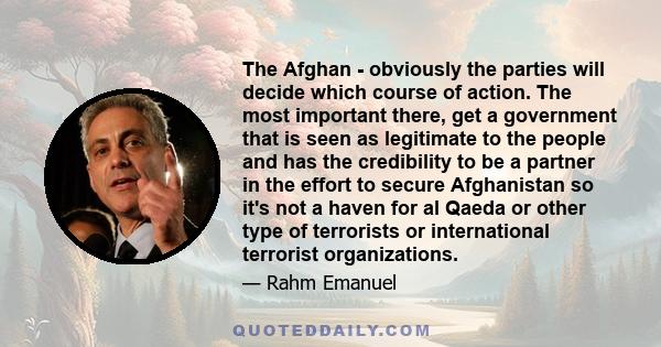 The Afghan - obviously the parties will decide which course of action. The most important there, get a government that is seen as legitimate to the people and has the credibility to be a partner in the effort to secure