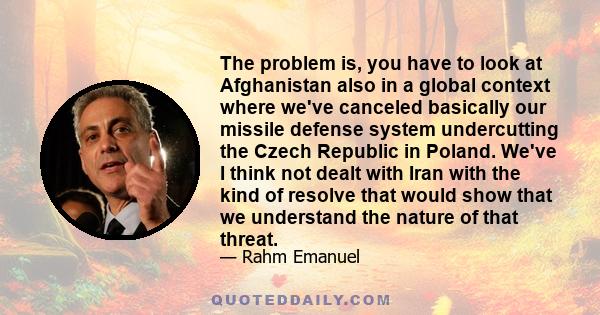 The problem is, you have to look at Afghanistan also in a global context where we've canceled basically our missile defense system undercutting the Czech Republic in Poland. We've I think not dealt with Iran with the