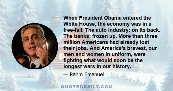 When President Obama entered the White House, the economy was in a free-fall. The auto industry: on its back. The banks: frozen up. More than three million Americans had already lost their jobs. And America's bravest,