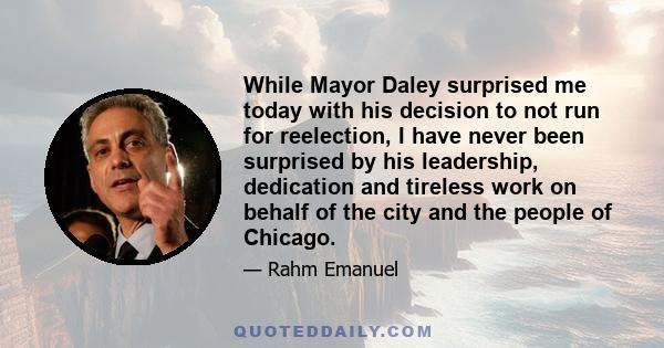 While Mayor Daley surprised me today with his decision to not run for reelection, I have never been surprised by his leadership, dedication and tireless work on behalf of the city and the people of Chicago.