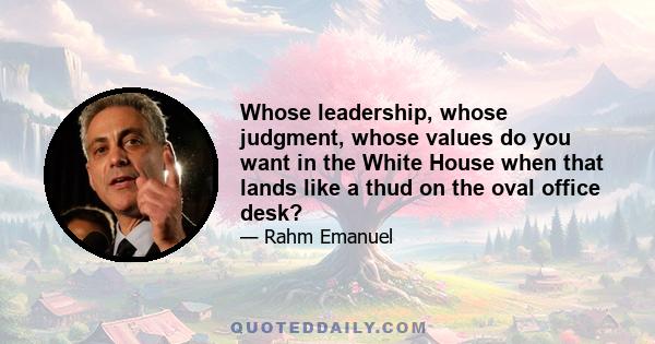 Whose leadership, whose judgment, whose values do you want in the White House when that lands like a thud on the oval office desk?