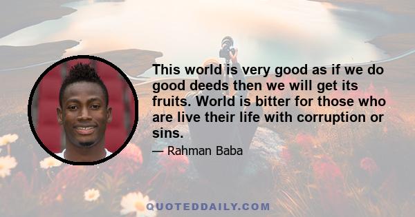 This world is very good as if we do good deeds then we will get its fruits. World is bitter for those who are live their life with corruption or sins.