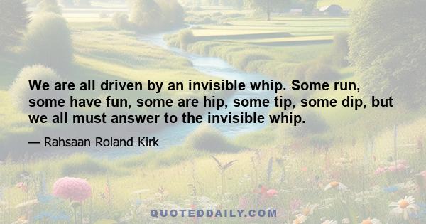 We are all driven by an invisible whip. Some run, some have fun, some are hip, some tip, some dip, but we all must answer to the invisible whip.