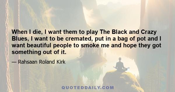 When I die, I want them to play The Black and Crazy Blues, I want to be cremated, put in a bag of pot and I want beautiful people to smoke me and hope they got something out of it.