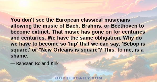 You don't see the European classical musicians allowing the music of Bach, Brahms, or Beethoven to become extinct. That music has gone on for centuries and centuries. We have the same obligation. Why do we have to