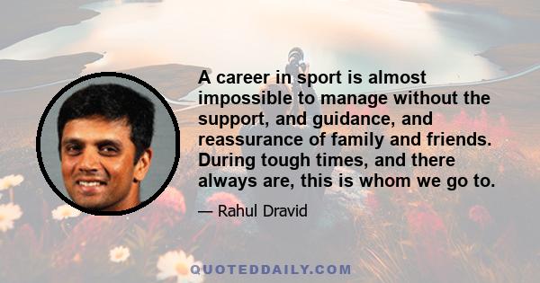 A career in sport is almost impossible to manage without the support, and guidance, and reassurance of family and friends. During tough times, and there always are, this is whom we go to.