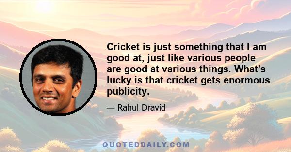 Cricket is just something that I am good at, just like various people are good at various things. What's lucky is that cricket gets enormous publicity.