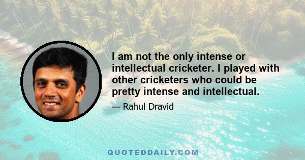 I am not the only intense or intellectual cricketer. I played with other cricketers who could be pretty intense and intellectual.