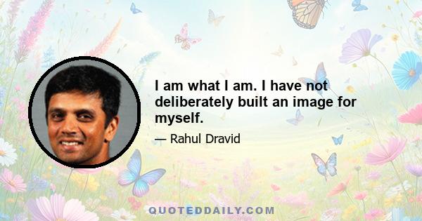 I am what I am. I have not deliberately built an image for myself.