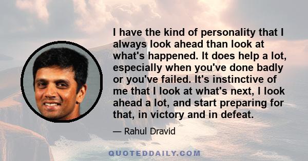 I have the kind of personality that I always look ahead than look at what's happened. It does help a lot, especially when you've done badly or you've failed. It's instinctive of me that I look at what's next, I look