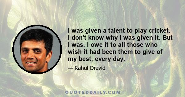 I was given a talent to play cricket. I don't know why I was given it. But I was. I owe it to all those who wish it had been them to give of my best, every day.