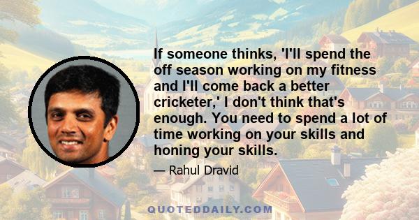 If someone thinks, 'I'll spend the off season working on my fitness and I'll come back a better cricketer,' I don't think that's enough. You need to spend a lot of time working on your skills and honing your skills.