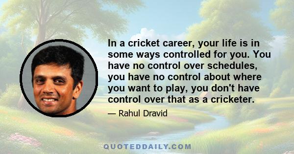 In a cricket career, your life is in some ways controlled for you. You have no control over schedules, you have no control about where you want to play, you don't have control over that as a cricketer.