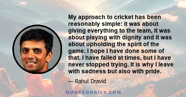 My approach to cricket has been reasonably simple: it was about giving everything to the team, it was about playing with dignity and it was about upholding the spirit of the game. I hope I have done some of that. I have 