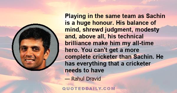 Playing in the same team as Sachin is a huge honour. His balance of mind, shrewd judgment, modesty and, above all, his technical brilliance make him my all-time hero. You can't get a more complete cricketer than Sachin. 