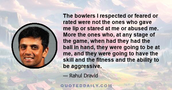 The bowlers I respected or feared or rated were not the ones who gave me lip or stared at me or abused me. More the ones who, at any stage of the game, when had they had the ball in hand, they were going to be at me,