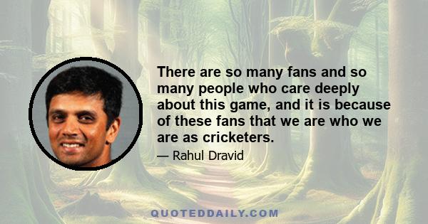 There are so many fans and so many people who care deeply about this game, and it is because of these fans that we are who we are as cricketers.