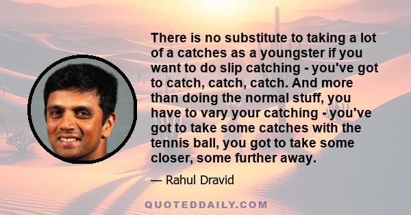 There is no substitute to taking a lot of a catches as a youngster if you want to do slip catching - you've got to catch, catch, catch. And more than doing the normal stuff, you have to vary your catching - you've got