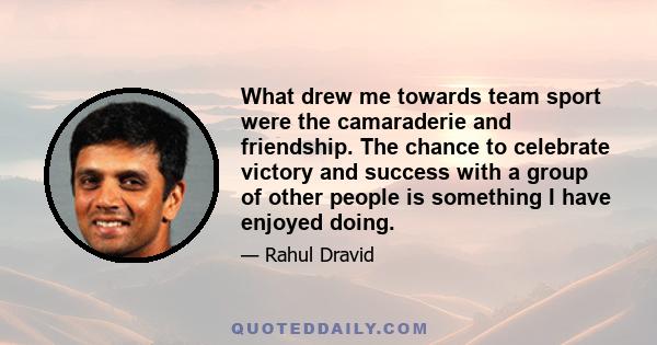 What drew me towards team sport were the camaraderie and friendship. The chance to celebrate victory and success with a group of other people is something I have enjoyed doing.