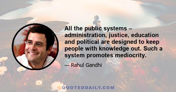 All the public systems – administration, justice, education and political are designed to keep people with knowledge out. Such a system promotes mediocrity.