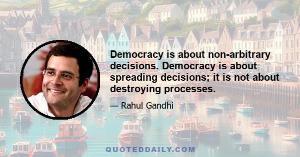 Democracy is about non-arbitrary decisions. Democracy is about spreading decisions; it is not about destroying processes.